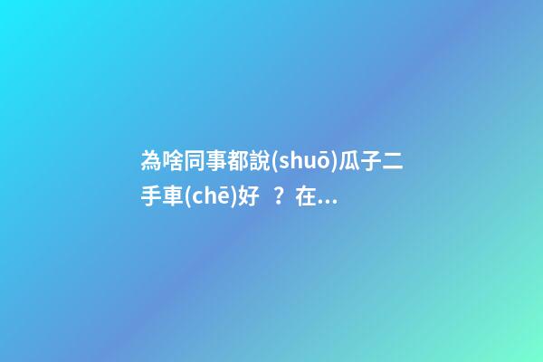 為啥同事都說(shuō)瓜子二手車(chē)好？在瓜子二手車(chē)嚴(yán)選店買(mǎi)了一次車(chē)明白了